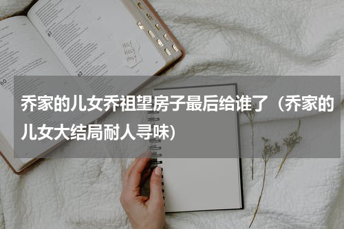 乔家的儿女乔祖望房子最后给谁了（乔家的儿女大结局耐人寻味）