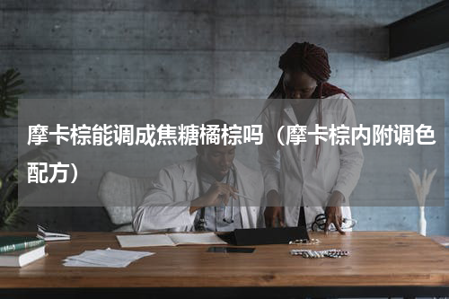 摩卡棕能调成焦糖橘棕吗（摩卡棕内附调色配方）