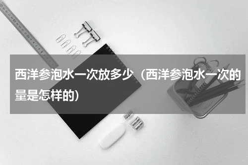 西洋参泡水一次放多少（西洋参泡水一次的量是怎样的）