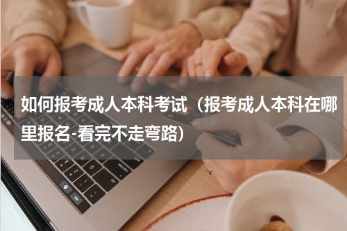 如何报考成人本科考试（报考成人本科在哪里报名-看完不走弯路）