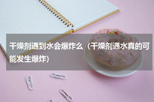 干燥剂遇到水会爆炸么（干燥剂遇水真的可能发生爆炸）