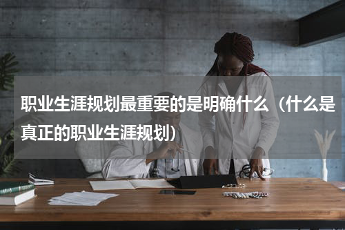 职业生涯规划最重要的是明确什么（什么是真正的职业生涯规划）