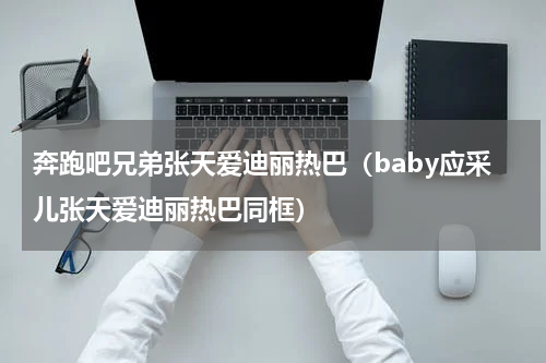奔跑吧兄弟张天爱迪丽热巴（baby应采儿张天爱迪丽热巴同框）
