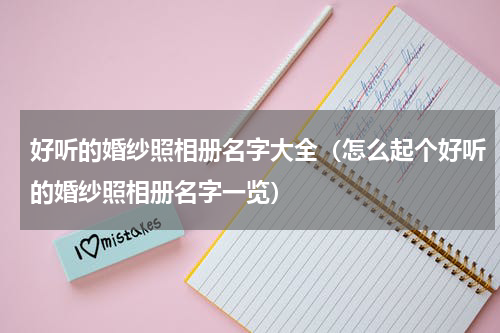 好听的婚纱照相册名字大全（怎么起个好听的婚纱照相册名字一览）