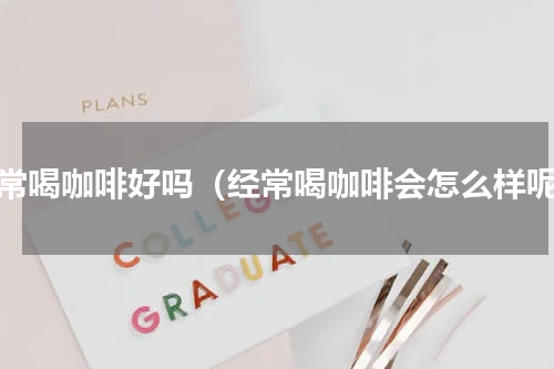 经常喝咖啡好吗（经常喝咖啡会怎么样呢）