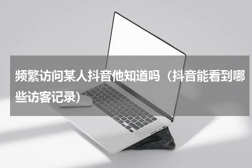 频繁访问某人抖音他知道吗（抖音能看到哪些访客记录）