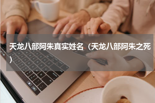 天龙八部阿朱真实姓名（天龙八部阿朱之死）