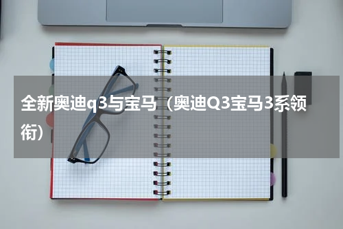 全新奥迪q3与宝马（奥迪Q3宝马3系领衔）