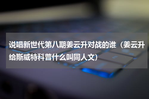 说唱新世代第八期姜云升对战的谁（姜云升给斯威特科普什么叫同人文）