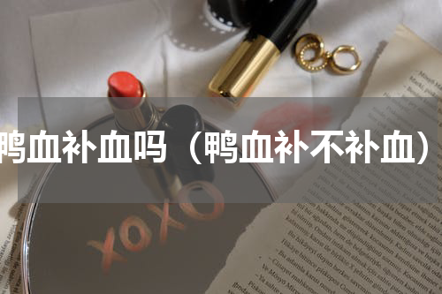 鸭血补血吗（鸭血补不补血）
