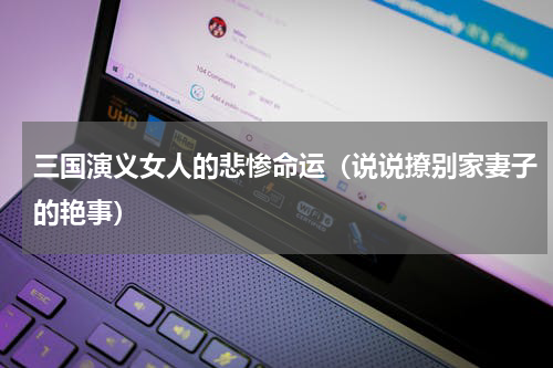 三国演义女人的悲惨命运（说说撩别家妻子的艳事）