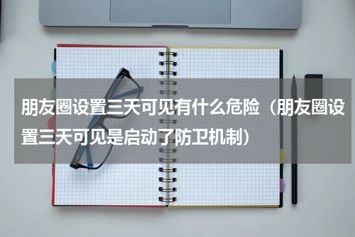 朋友圈设置三天可见有什么危险（朋友圈设置三天可见是启动了防卫机制）