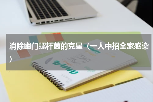 消除幽门螺杆菌的克星（一人中招全家感染）