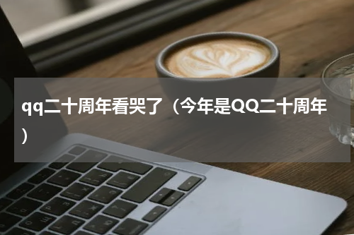 qq二十周年看哭了（今年是QQ二十周年）
