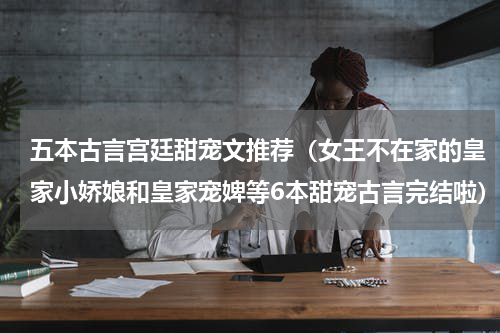 五本古言宫廷甜宠文推荐（女王不在家的皇家小娇娘和皇家宠婢等6本甜宠古言完结啦）