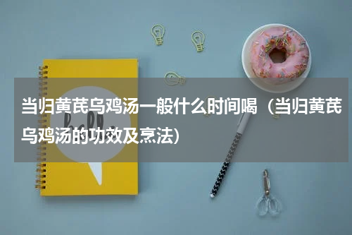 当归黄芪乌鸡汤一般什么时间喝（当归黄芪乌鸡汤的功效及烹法）