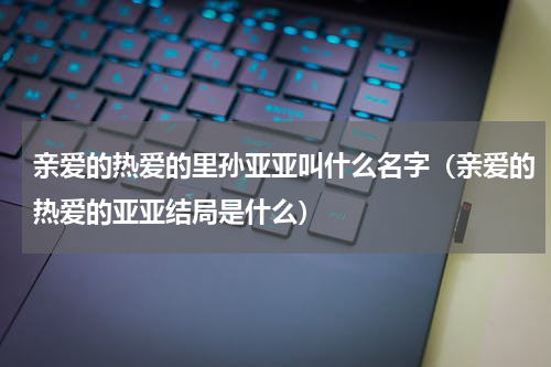 亲爱的热爱的里孙亚亚叫什么名字（亲爱的热爱的亚亚结局是什么）
