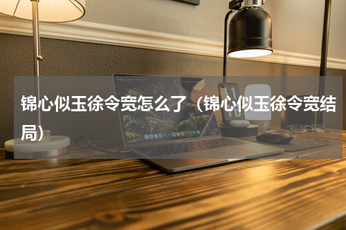 锦心似玉徐令宽怎么了（锦心似玉徐令宽结局）