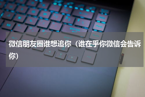 微信朋友圈谁想追你（谁在乎你微信会告诉你）