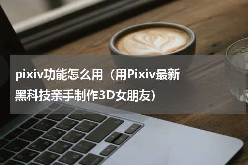 pixiv功能怎么用（用Pixiv最新黑科技亲手制作3D女朋友）