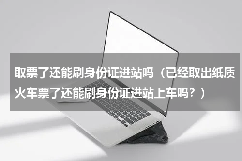取票了还能刷身份证进站吗（已经取出纸质火车票了还能刷身份证进站上车吗？）