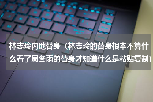 林志玲内地替身（林志玲的替身根本不算什么看了周冬雨的替身才知道什么是粘贴复制）