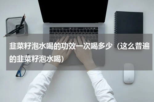 韭菜籽泡水喝的功效一次喝多少（这么普遍的韭菜籽泡水喝）
