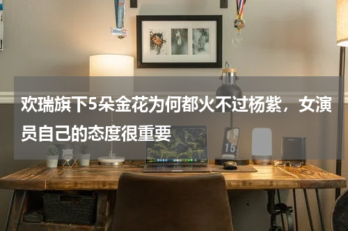 欢瑞旗下5朵金花为何都火不过杨紫，女演员自己的态度很重要