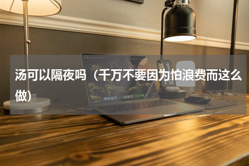 汤可以隔夜吗（千万不要因为怕浪费而这么做）