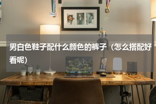 男白色鞋子配什么颜色的裤子（怎么搭配好看呢）