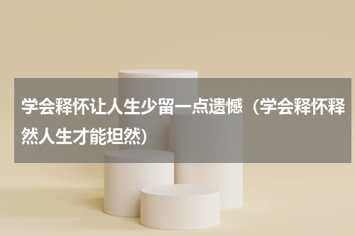 学会释怀让人生少留一点遗憾（学会释怀释然人生才能坦然）