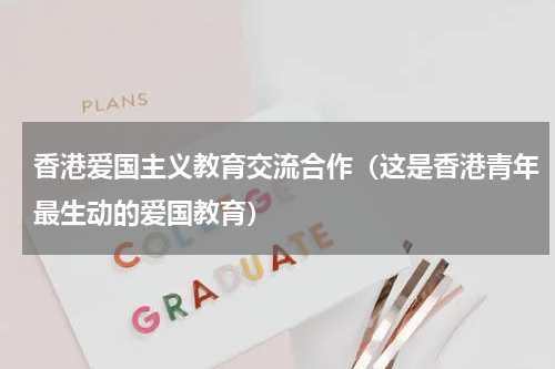 香港爱国主义教育交流合作（这是香港青年最生动的爱国教育）
