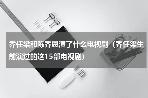 乔任梁和陈乔恩演了什么电视剧（乔任梁生前演过的这15部电视剧）