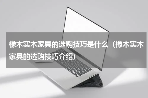 橡木实木家具的选购技巧是什么（橡木实木家具的选购技巧介绍）