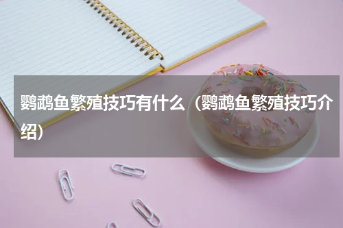 鹦鹉鱼繁殖技巧有什么（鹦鹉鱼繁殖技巧介绍）