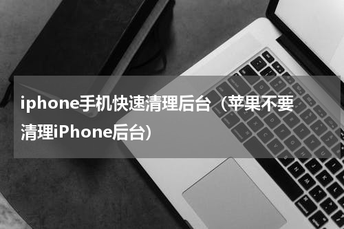 iphone手机快速清理后台（苹果不要清理iPhone后台）