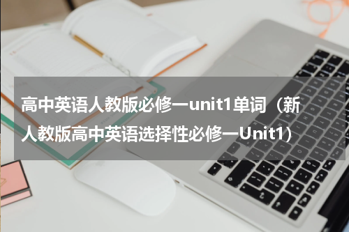 高中英语人教版必修一unit1单词（新人教版高中英语选择性必修一Unit1）