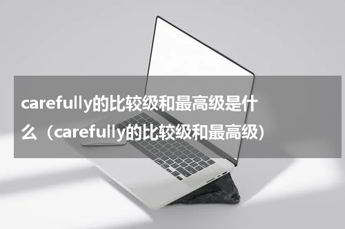 carefully的比较级和最高级是什么（carefully的比较级和最高级）