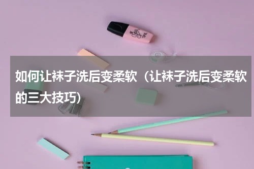 如何让袜子洗后变柔软（让袜子洗后变柔软的三大技巧）