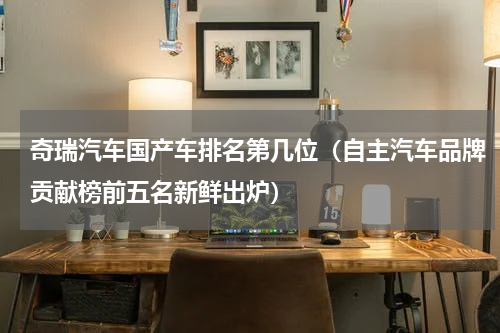 奇瑞汽车国产车排名第几位（自主汽车品牌贡献榜前五名新鲜出炉）