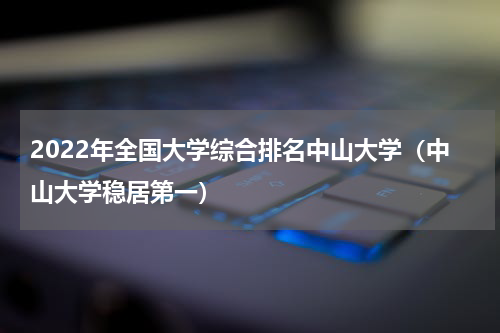 2022年全国大学综合排名中山大学（中山大学稳居第一）