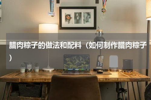 腊肉粽子的做法和配料（如何制作腊肉粽子）