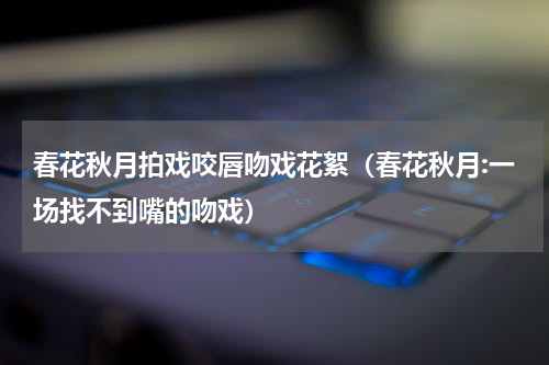 春花秋月拍戏咬唇吻戏花絮（春花秋月:一场找不到嘴的吻戏）