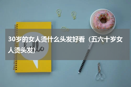 30岁的女人烫什么头发好看（五六十岁女人烫头发）