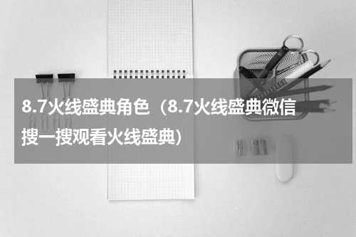 8.7火线盛典角色（8.7火线盛典微信搜一搜观看火线盛典）