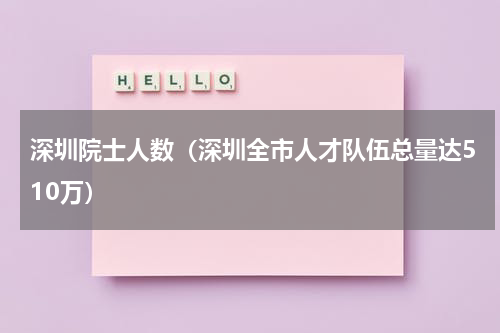 深圳院士人数（深圳全市人才队伍总量达510万）