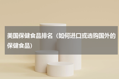 美国保健食品排名（如何进口或选购国外的保健食品）