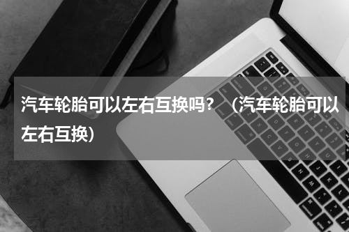 汽车轮胎可以左右互换吗？（汽车轮胎可以左右互换）