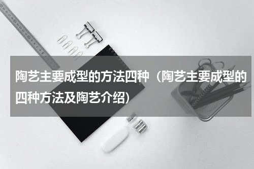 陶艺主要成型的方法四种（陶艺主要成型的四种方法及陶艺介绍）