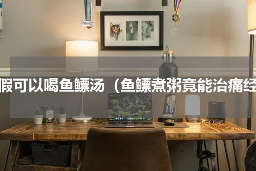 例假可以喝鱼鳔汤（鱼鳔煮粥竟能治痛经）